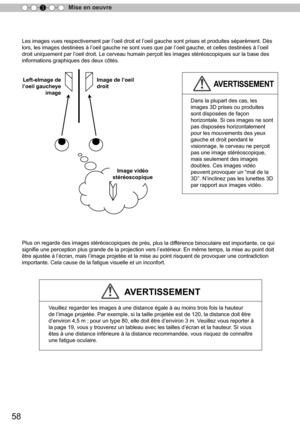 Page 13658
Mise en oeuvre
3
Les images vues respectivement par l ’
oeil droit et l ’
oeil gauche sont prises et produites séparément. Dès 
lors, les images destinées à l ’
oeil gauche ne sont vues que par l ’
oeil gauche, et celles destinées à l ’
oeil 
droit uniquement par l ’
oeil droit. Le cerveau humain perçoit les images stéréoscopiques sur la base des 
informations graphiques des deux côtés.
Plus on regarde des images stéréoscopiques 
de près, plus la dif férence binoculaire est importante, ce qui...