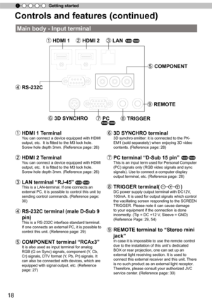 Page 1818
Getting started
Controls and features (continued)
Main body - Input terminal
① HDMI 1 ② HDMI 2 ③ LAN
⑤ COMPONENT
⑧ TRIGGER ⑨ REMOTE
⑥ 3D SYNCHRO ⑦ PC
④ RS-232C
①   HDMI 1 T erminal 
You can connect a device equipped with HDMI 
output, etc.  It is fitted to the M3 lock hole. 
Screw hole depth 3mm. (Reference page: 26)
②   HDMI 2 T erminal 
You can connect a device equipped with HDMI 
output, etc.  It is fitted to the M3 lock hole. 
Screw hole depth 3mm. (Reference page: 26)
③   LAN terminal  “
RJ-45 ”...