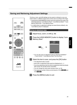 Page 29Saving and Retrieving Adjustment Settings
The focus, zoom, and shift settings can be saved or retrieved, so you can
switch easily to a different aspect ratio (screen size) according to the image.
Pressing the [LENS MEMORY] button each time switches the mode in the
following sequence: “Lens Memory Save”“Lens Memory Select”“Lens
Memory Name Edit”“Lens Memory Save”...
In a state where no adjustment settings are saved (factory default), only
“Lens Memory Save” is displayed.
Saving an adjustment data
...