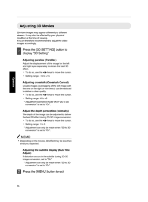 Page 36Adjusting 3D Movies
3D video images may appear differently to different
viewers. It may also be affected by your physical
condition at the time of viewing.
You are therefore recommended to adjust the video
images accordingly.
Press the [3D SETTING] button to
display “3D Setting”
Adjusting parallax (Parallax)
Adjust the displacement of the image for the left
and right eyes separately to obtain the best 3D
effect.
To do so, use the HI keys to move the cursor.
Setting range: ­15 to +15
Adjusting...