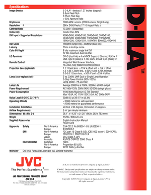 Page 2JVC PROFESSIONAL PRODUCTS GROUPJVC U.S.A
1700 Valley Road, Wayne, NJ 07470
Tel: 973-317-5000, 800-526-5308 FAX: 973-317-5030 www.jvc.com/pro
D-ILA is a trademark of Victor \fompany of \bapan, Limited
E.&O.E., Design and\c speci cations are subject to change without notice.
All brand names and product names are trademarks, registered trademarks,  or trade names of their \crespective holders.
\fopyright  \f2010, Victor \fompany of \bapan, Limited (\bV\f),\c All rights reserved
Specifications
Image Device...
