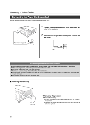 Page 2424
Power cord (supplied)
2 1
Connecting to Various Devices
1.Connect the supplied power cord to the power input ter-
minal of the projector.
2.Insert the main plug of the supplied power cord into the
wall outlet.
After all devices have been connected, connect the supplied power cord.
Connecting the Power Cord (supplied)
Lens Cap
Cautions Against Fire and Electric Shock
● Since the power requirement of the projector is high, please insert the power plug directly into a wall outlet.
● When not using...