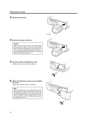 Page 4444
Lamp unit
3. Remove the lamp unit.
Replacing the Lamp
4. Insert the new lamp unit fully in.
5. Close the handle, and tighten the screw.
Tighten the two screws with a ª screwdriver.
6. Attach the light-source lamp cover and tighten
the screw.
Tighten the two screws with a ª screwdriver.
Note
When closing the lamp cover, please insert the left
side (with the two claws) in first and then ensure that
the protruding part found on the reverse side of the
cover fits snugly into the hole of the main unit. As...