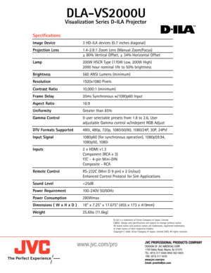 Page 2JVC PROFESSIONAL PRODUCTS COMPANY
DIVISION OF JVC AMERICAS CORP.
1700 Valley Road,Wayne,NJ 07470
TEL: (973) 3175000 (800) 5825825
FAX: (973) 3175030
www.jvc.com/pro
Email: proinfo@jvc.com
www.jvc.com/pro
Visualization Series DILA Projector
DLAVS2000U
Specifications
Image Device 3 HDILA devices (0.7 inches diagonal)
Projection Lens1.42.8:1 Zoom Lens (Manual Zoom/Focus)
± 80% Vertical Offset, ± 34% Horizontal Offset
Lamp 200W HSCR Type (170W Low, 200W High)
2000 hour nominal life to 50% brightness...