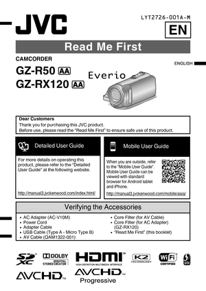 Page 1Read Me First
CAMCORDER
GZ-R50  B
GZ-RX120  B
Dear Customers
Thank you for purchasing this JVC product.
Before use, please read the “Read Me First” to ensure safe use of this product.Verifying the Accessories0 AC Adapter (AC-V10M)
0 Power Cord
0 Adapter Cable
0 USB Cable (Type A - Micro Type B)
0 AV Cable (QAM1322-001)0Core Filter (for AV Cable)
0 Core Filter (for AC Adapter)
(GZ-RX120)
0 “Read Me First” (this booklet)LYT2726-001A-M
EN
.Detailed User GuideFor more details on operating this
product,...
