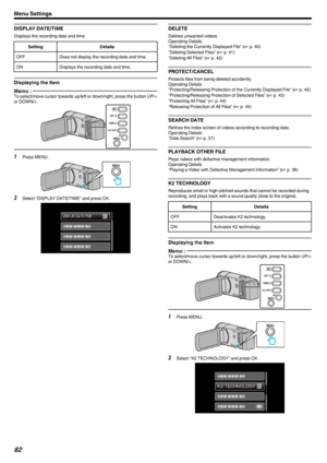 Page 62DISPLAY DATE/TIME
Displays the recording date and time.
SettingDetailsOFFDoes not display the recording date and time.ONDisplays the recording date and time.
Displaying the Item
Memo : To select/move cursor towards up/left or down/right, press the button UP/<
or DOWN/>.
.1Press MENU.
.
2Select “DISPLAY DATE/TIME” and press OK.
.
DELETE
Deletes unwanted videos.
Operating Details
“Deleting the Currently Displayed File” ( A p. 40)
“Deleting Selected Files” ( A p. 41)
“Deleting All Files” ( A p. 42)...