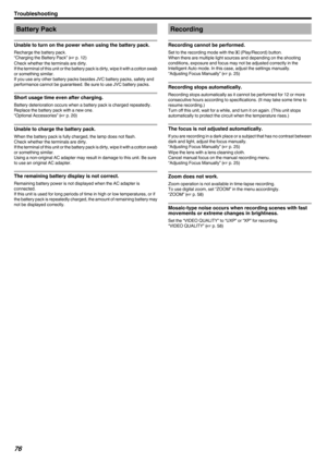 Page 76Battery Pack
Unable to turn on the power when using the battery pack.
Recharge the battery pack.
“Charging the Battery Pack” ( A p. 12)
Check whether the terminals are dirty.
If the terminal of this unit or the battery pack is dirty, wipe it with a cotton swab or something similar.
If you use any other battery packs besides JVC battery packs, safety and
performance cannot be guaranteed. Be sure to use JVC battery packs.
Short usage time even after charging.
Battery deterioration occurs when a battery...