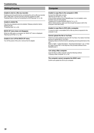 Page 78Editing/Copying
Unable to dub to a Blu-ray recorder.
Dubbing cannot be performed by connecting this unit to a Blu-ray recorder with a USB cable. Connect and dub using the supplied AV cable.
“Dubbing Files to a Disc by Connecting to a DVD Recorder” ( A p. 45)
Unable to delete file.
Files that are protected cannot be deleted. Release protection before
deleting the file.
“Protecting Files” ( A p. 42)
BACK-UP menu does not disappear.
While the USB cable is connected, the “BACK UP” menu is displayed.
“Backing...