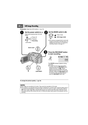 Page 2020 ENStill Image Recording
Preparation: Open the LCD monitor. (pg. 10)
To change the picture quality (pg. 55)
NOTES:●Still images are recorded at 4:3 mode. They cannot be recorded at 16:9 mode.
●If the camera is not operated during recording or playback for 5 minutes when using the battery pack, it 
turns itself off automatically to conserve power. To turn the camera on again, set the power switch to 
OFF, then to   or  . When using the AC adapter, the camera enters the sleep mode (the access 
lamp...