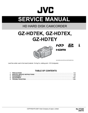 Page 1SERVICE MANUAL
COPYRIGHT© 2007 Victor Company of Japan, LimitedNo.YF200
2007/6
HD HARD DISK CAMCORDER
YF200 2007
6
SERVICE MANUAL
Everio
GZ-HD7EK, GZ-HD7EX,
GZ-HD7EY
COPYRIGHT© 2007 Victor Company of Japan, Limited
Lead free solder used in the board (material : Sn-Ag-Cu, melting point : 219 Centigrade)
TABLE OF CONTENTS
1 PRECAUTIONS  . . . . . . . . . . . . . . . . . . . . . . . . . . . . . . . . . . . . . . . . . . . . . . . . . . . . . . . . . . . . . . . . . . . . . . .  1-3
2 SPECIFIC SERVICE...