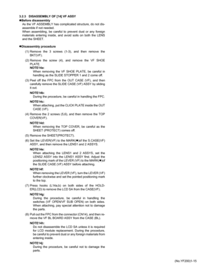 Page 15(No.YF200)1-15 3.2.3 DISASSEMBLY OF [14] VF ASSY
zBefore disassembly
As the VF ASSEMBLY has complicated structure, do not dis-
assemble if not needed. 
When assembling, be careful to prevent dust or any foreign
materials entering inside, and avoid soils on both the LENS
and the SHEET.
zDisassembly procedure
(1) Remove the 3 screws (1-3), and then remove the
BKT(VF).
(2) Remove the screw (4), and remove the VF SHOE
PLATE.
NOTE14a:
When removing the VF SHOE PLATE, be careful in
handling as the SLIDE...