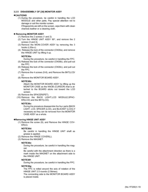 Page 19(No.YF200)1-19 3.2.5 DISASSEMBLY OF [30] MONITOR ASSY
zCAUTIONS
(1) During the procedure, be careful in handling the LCD
MODULE and other parts. Pay special attention not to
damage or soil the monitor screen.
If fingerprints are left on the screen, wipe them with clean
chamois leather or a cleaning cloth.
z Removing MONITOR ASSY
(1) Remove the 2 screws (1 and 2). 
(2) Turn the HINGE UNIT ASSY 90°, and remove the 2
screws (3 and 4). 
(3) Remove the MONI.COVER ASSY by removing the 3
hooks (L30a-c).
(4)...