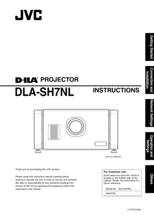 Page 1PROJECTOR
DLA-SH7NL
INSTRUCTIONS
(Lens is optional)LCT2370-003A
Getting Started Connection and  InstallationNetwork Settings Operation and 
SettingsOthers
Thank you for purchasing this JVC product.
Please study this instruction manual carefully before 
starting to operate the unit, in order to use the unit correctly.
We take no responsibility for any problems resulting from 
misuse of this unit by operating this equipment other than 
instructed in this manual.For Customer use :
Enter below the serial No....