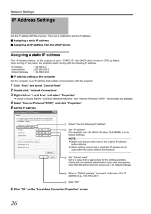 Page 2626
Network Settings
Set the IP address for this projector. There are 2 methods to set the IP address.
Assigning a static IP address
 Assigning an IP address from the DHCP Server
Assigning a static IP address
The  AIP Address Setting B of this projector is set to  ASTATIC IP B (the DHCP client function is OFF) by default.
Upon turning on the power, this projector starts running with the following IP address.
 IP Address : 192.168.0.2
 Subnet Mask : 255.255.255.0
 Default Gateway : 192.168.0.254
 IP...