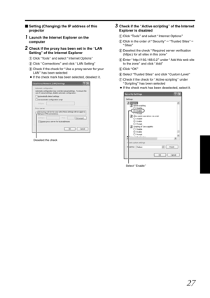 Page 2727
Setting (Changing) the IP address of this 
projector
1 Launch the Internet Explorer on the 
computer
2 Check if the proxy has been set in the  ALAN 
Setting B of the Internet Explorer
A Click  ATo o l s B and select  AInternet Options B
B Click  AConnections B and click  ALAN Setting B
C Check if the check for  AUse a proxy server for your 
LAN B has been selected
● If the check mark has been  selected, deselect it.
3 Check if the  AActive scripting B of the Internet 
Explorer is disabled
A Click...