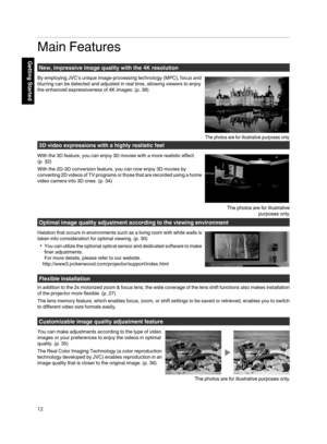 Page 12Main Features
New, impressive image quality with the 4K resolution
By employing JVC’s unique image-processing technology (MPC), focus and
blurring can be detected and adjusted in real time, allowing viewers to enjoy
the enhanced expressiveness of 4K images. (p. 39) 3D video expressions with a highly realistic feel
With the 3D feature, you can enjoy 3D movies with a more realistic effect.
(p. 32)
With the 2D-3D conversion feature, you can now enjoy 3D movies by
converting  2D videos of 
TV 
programs or...