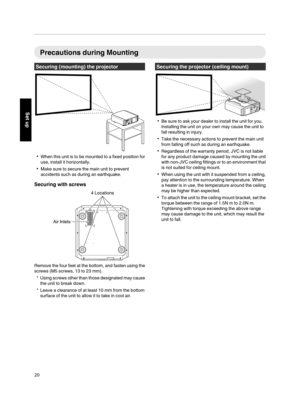 Page 20Precautions during Mounting
Securing (mounting) the projector
. 0
When this unit is  to 
be mounted to a fixed position for
use, install it horizontally.
0 Make sure to secure the main unit to prevent
accidents such as during an earthquake.
Securing with screws
.Remove the four feet at the bottom, and fasten using the
screws (M5 screws, 13 to 23 mm).
* Using screws other than  those 

designated may cause
the unit to break down.
* Leave a clearance of at least 10 mm from the bottom surface of the unit to...