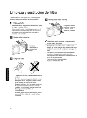 Page 232Limpieza y sustitución del filtro
Limpie el filtro con frecuencia. De lo contrario podría
deteriorarse y ocasionar fallos de funcionamiento.
PRECAUCIÓN
0 Asegúrese de que retira el enchufe de la toma antes
de limpiar o sustituir el filtro.
0 Antes de dar la vuelta a la unidad y colocarla en el
suelo o sobre una mesa, asegúrese de colocar un
paño suave con anterioridad para evitar que el
proyector sufra arañazos. 1
Retire el filtro interno
. 2
Limpie el filtro
. 0
Lave el filtro con  agua 
y séquelo...