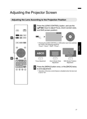 Page 27Adjusting the Projector Screen
Adjusting the Lens According to the Projection Position
1
Press the [LENS CONTROL] button, and use the
[
JKH I] keys to adjust Focus, Zoom (screen size),
and Shift (screen position)
. 0
Pressing the [LENS CONTROL] or [OK] button each time switches
the mode in the following sequence:
“Focus” "“Zoom” "“Shift”"“Focus”...
. 2
Press the [MENU] button once, or the [BACK] twice,
to end adjustment.
0 Operation of the lens control feature is disabled when the lens lock...