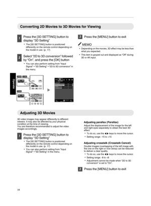 Page 34Converting 2D Movies to 3D Movies for Viewing
1
Press the [3D SETTING] button to
display “3D Setting”
0 The [3D SETTING] button is positioned
differently on the remote control depending on
the model in use. (p. 17) 2
Select “2D to 3D conversion” followed
by “On”, and press the [OK] button 0 You can also perform setting from “Input
Signal” "“3D Setting”"“2D  to 
3D conversion” in
the menu.
. 3
Press the [MENU] button to exit MEMO
0 Depending on the movies,  3D 

effect may be less than
what you...