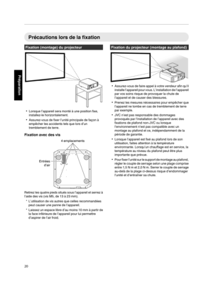 Page 104Précautions lors de la fixation
Fixation (montage) du projecteur
. 0
Lorsque l’appareil sera monté à une position fixe,
installez-le horizontalement.
0 Assurez-vous de fixer l’unité principale de façon à
empêcher les accidents tels que lors d’un
tremblement de terre.
Fixation avec des vis
.Retirez les quatre pieds situés sous l’appareil et serrez à
l’aide des vis (vis M5, de 13 à 23 mm).
* L’utilisation de vis autres que celles recommandées peut causer une panne de l’appareil.
* Laissez un  espace 
libre...