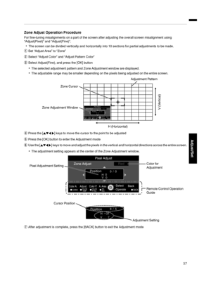 Page 57Zone Adjust Operation Procedure
For fine-tuning misalignments on a part of the screen after adjusting the overall screen misalignment using
“Adjust(Pixel)” and “Adjust(Fine)”. 0 The screen can be divided vertically and horizontally into 10 sections for partial adjustments to be made.
A Set “Adjust Area” to “Zone”
B Select “Adjust Color” and “Adjust Pattern Color”
C Select Adjust(Fine), and press the [OK] button
0 The selected adjustment pattern and Zone Adjustment window are displayed.
0 The adjustable...