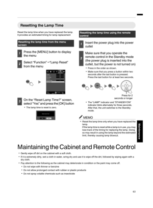 Page 63Resetting the Lamp Time
Reset the lamp time when you have replaced the lamp.
It provides an estimated timing for lamp replacement Resetting the lamp time from the menu
screen
1
Press the [MENU] button to display
the menu 2
Select “Function”
"“Lamp Reset”
from the menu
. 3
On the “Reset Lamp Time?” screen,
select “Yes” and press 
the 
[OK] button
0 The lamp time is reset to zero.
. Resetting the lamp time using the remote
control
1
Insert the power plug into the power
outlet 2
Make sure that you...