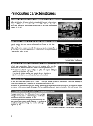 Page 96Principales caractéristiques
Nouveau, une qualité d’image impressionnante avec la résolution 4K
Grâce à l’utilisation de la technologie unique de JVC pour le traitement des
images (MPC), la mise  au 
point et le flou peuvent être détectés et ajustés en
temps réel, permettant aux utilisateurs de profiter de la qualité améliorée des
images 4K. (p. 39) Expressions vidéo 3D avec une grande sensation de réalisme
Avec la fonction 3D, vous pouvez profiter de films 3D avec un effet plus
réaliste. ( p. 32)
Grâce...