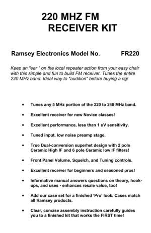 Page 1FR-220 • 1 
220 MHZ FM   
      RECEIVER KIT 
Ramsey Electronics Model No.               FR220 
Keep an ear  on the local repeater action from your easy chair 
with this simple and fun to build FM receiver. Tunes the entire 
220 MHz band. Ideal way to audition before buying a rig! 
•Tunes any 5 MHz portion of the 220 to 240 MHz band. 
•Excellent receiver for new Novice classes! 
•Excellent performance, less than 1 uV sensitivity. 
•Tuned input, low noise preamp stage. 
•True Dual-conversion superhet...