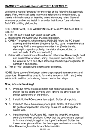 Page 11FR-220 • 11 
RAMSEY “Learn-As-You-Build” KIT ASSEMBLY:  
 
We have a twofold strategy for the order of the following kit assembly 
steps. First, we install parts in physical relationship to each other, so 
theres minimal chance of inserting wires into wrong holes. Second, 
whenever possible, we install in an order that fits our Learn-As-You 
Build Kit building philosophy.    
 
FOR EACH PART, OUR WORD INSTALL ALWAYS MEANS THESE 
STEPS:   
1.  Pick the CORRECT part value to start with.    
2.  Insert it...