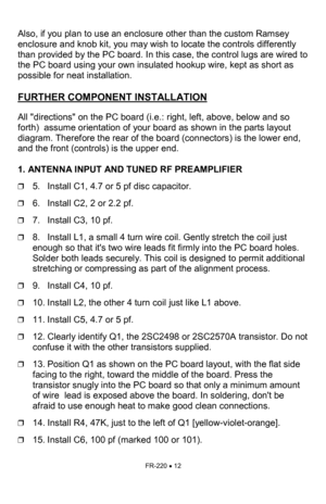 Page 12FR-220 • 12 
 
Also, if you plan to use an enclosure other than the custom Ramsey 
enclosure and knob kit, you may wish to locate the controls differently 
than provided by the PC board. In this case, the control lugs are wired to 
the PC board using your own insulated hookup wire, kept as short as 
possible for neat installation.    
 
FURTHER COMPONENT INSTALLATION   
 
All directions on the PC board (i.e.: right, left, above, below and so 
forth)  assume orientation of your board as shown in the parts...