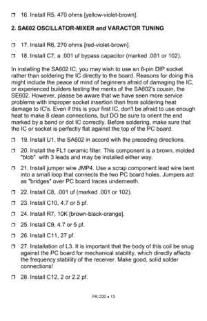 Page 13FR-220 • 13 
❒16. Install R5, 470 ohms [yellow-violet-brown].    
 
2. SA602 OSCILLATOR-MIXER and VARACTOR TUNING
   
 
❒
17. Install R6, 270 ohms [red-violet-brown]. 
❒18. Install C7, a .001 uf bypass capacitor (marked .001 or 102). 
 
In installing the SA602 IC, you may wish to use an 8-pin DIP socket 
rather than soldering the IC directly to the board. Reasons for doing this 
might include the peace of mind of beginners afraid of damaging the IC, 
or experienced builders testing the merits of the...