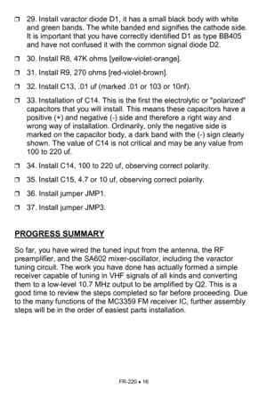 Page 16FR-220 • 16 
❒29. Install varactor diode D1, it has a small black body with white 
and green bands. The white banded end signifies the cathode side. 
It is important that you have correctly identified D1 as type BB405  
and have not confused it with the common signal diode D2. 
❒30. Install R8, 47K ohms [yellow-violet-orange]. 
❒31. Install R9, 270 ohms [red-violet-brown]. 
❒32. Install C13, .01 uf (marked .01 or 103 or 10nf). 
❒33. Installation of C14. This is the first the electrolytic or polarized...