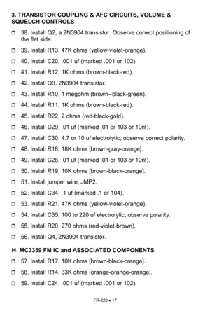 Page 17FR-220 • 17 
3. TRANSISTOR COUPLING & AFC CIRCUITS, VOLUME & 
SQUELCH CONTROLS   
❒38. Install Q2, a 2N3904 transistor. Observe correct positioning of 
the flat side. 
❒39. Install R13, 47K ohms (yellow-violet-orange). 
❒40. Install C20, .001 uf (marked .001 or 102). 
❒41. Install R12, 1K ohms (brown-black-red). 
❒42. Install Q3, 2N3904 transistor. 
❒43. Install R10, 1 megohm (brown--black-green). 
❒44. Install R11, 1K ohms (brown-black-red). 
❒45. Install R22, 2 ohms (red-black-gold). 
❒46. Install C29,...