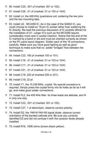 Page 18FR-220 • 18 
❒60. Install C25, .001 uf (marked .001 or 102). 
❒61. Install C26, .01 uf (marked .01 or 103 or 10nf). 
❒62. Install L4, the 455 KHz quadrature coil, soldering the two pins 
and the two mounting tabs. 
❒63. Install U2,  MC3359 IC. As in the case of the SA602 IC, you 
could choose to install an 18-pin IC socket rather than soldering the 
IC directly. Re-read the previous discussion of IC sockets offered for 
the installation of U1. Larger ICs such as the MC3359 require 
considerably more care...