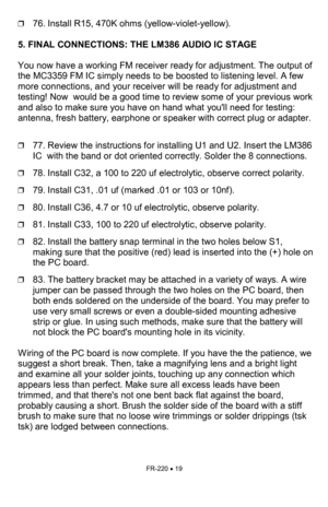 Page 19FR-220 • 19 
❒76. Install R15, 470K ohms (yellow-violet-yellow).   
 
5. FINAL CONNECTIONS: THE LM386 AUDIO IC STAGE   
 
You now have a working FM receiver ready for adjustment. The output of 
the MC3359 FM IC simply needs to be boosted to listening level. A few 
more connections, and your receiver will be ready for adjustment and 
testing! Now  would be a good time to review some of your previous work 
and also to make sure you have on hand what youll need for testing: 
antenna, fresh battery, earphone...