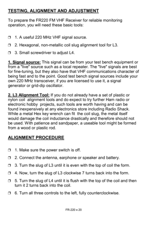 Page 20FR-220 • 20 
TESTING, ALIGNMENT AND ADJUSTMENT   
 
To prepare the FR220 FM VHF Receiver for reliable monitoring 
operation, you will need these basic tools:    
 
❒1. A useful 220 MHz VHF signal source. 
❒2. Hexagonal, non-metallic coil slug alignment tool for L3. 
❒3. Small screwdriver to adjust L4. 
 
1. Signal source:
 This signal can be from your test bench equipment or 
from a live source such as a local repeater. The live signals are best 
for fine-tuning, but they also have that VHF...