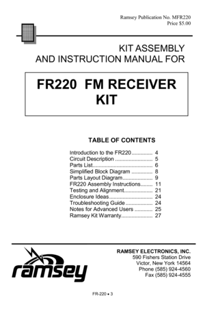 Page 3FR-220 • 3 
FR220  FM RECEIVER 
KIT 
Ramsey Publication No. MFR220 
Price $5.00 
TABLE OF CONTENTS 
 
I
ntroduction to the FR220 ..............  4 
Circuit Description .........................  5 
Parts List ........................................  6 
Simplified Block Diagram ..............  8 
Parts Layout Diagram ....................  9 
FR220 Assembly Instructions ........  11 
Testing and Alignment ...................  21 
Enclosure Ideas .............................  24 
Troubleshooting Guide...