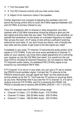 Page 21FR-220 • 21 
❒7. Turn the power ON. 
❒8. Turn R2 (Volume control) until you hear some noise. 
❒9. Adjust L4 for maximum noise in the speaker. 
 
Further alignment now consists of adjusting the oscillator coil L3 to 
permit the tuning control (R3) to cover the 5 MHz segment between 222 
and 227 MHz of primary interest to you.  
 
If you are a beginner with no license or other equipment, any Ham 
operator with a 220 MHz transceiver should be willing to give you the 
test signal and extra help that you...