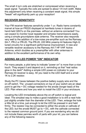 Page 22FR-220 • 22 
The small 4 turn coils are stretched or compressed when receiving a 
weak signal. Typically the coils are spread to about 1/4 inch width. Make 
this adjustment only when receiving a constant weak signal, this simple 
tweak will significantly perk up your reception!     
 
RECEIVER SENSITIVITY   
 
Your FM receiver features sensitivity under 1 uv. Radio hams constantly 
marvel at how an FR220 displayed at hamfests tunes in dozens of 
hand-held QSOs on the premises- without an antenna...