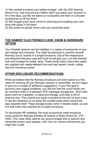 Page 23FR-220 • 23 
 
(1) We wanted to stretch your battery budget:  with the LED drawing 
about 6 ma, how long will your battery last if you leave your receiver on 
for a few days, just like we leave our computers and Ham or computer 
accessories on all the time?  
(2) We thought youd have more fun planning and installing your own 
lamp that glows in the dark!   
(3) We could not decide which color you would like best!    
 
 
 
THE RAMSEY ELECTRONICS CASE, KNOB & HARDWARE 
OPTION   
 
Your finished receiver...