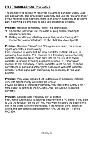 Page 24FR-220 • 24 
FR-6 TROUBLESHOOTING GUIDE   
 
The Ramsey FR-series FM receivers are among our most widely-used 
and popular kits. The circuit itself, assembly and use are cut-and-dried. 
If your receiver does not work, there is an error in assembly or defective 
part. Following is some help in case you experience difficulty.   
 
Problem: Receiver completely dead- no sound at all.  
❒Check the following:First, the cable or plug adapter leading to 
speaker or phones! 
❒Battery condition and battery wire...