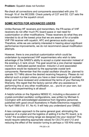 Page 25FR-220 • 25 
Problem: Squelch does not function 
 
Re-check all connections and components associated with pins 10 
through 16 of  the MC3359. Check polarity of C27 and D2. C27 sets the 
time constant for the squelch circuit. 
 
SOME NOTES FOR ADVANCED USERS
   
 
Unlike Ramsey HF receivers and transmitters, the FR-series of VHF 
receivers do not offer much PC board space or real need for 
customization or other modifications. These receivers do what they are 
intended to do at the lowest price that we...