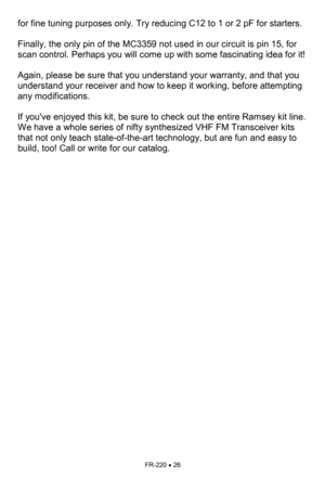 Page 26FR-220 • 26 
for fine tuning purposes only. Try reducing C12 to 1 or 2 pF for starters.   
 
Finally, the only pin of the MC3359 not used in our circuit is pin 15, for 
scan control. Perhaps you will come up with some fascinating idea for it!   
 
Again, please be sure that you understand your warranty, and that you  
understand your receiver and how to keep it working, before attempting 
any modifications.   
 
If youve enjoyed this kit, be sure to check out the entire Ramsey kit line. 
We have a whole...