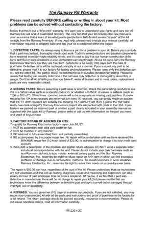 Page 27FR-220 • 27 
The Ramsey Kit Warranty  
Please read carefully BEFORE calling or writing in about your kit. Most 
problems can be solved without contacting the factory. 
 Notice that this is not a fine print warranty. We want you to understand your rights and ours too! All 
Ramsey kits will work if assembled properly. The very fact that your kit includes this new manual is 
your assurance that a team of knowledgeable people have field-tested several copies of this kit 
straight from the Ramsey Inventory....