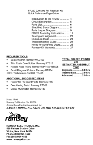 Page 28FR-220 • 28 
 
FR220 220 MHz FM Receiver Kit 
Quick Reference Page Guide 
 
I
ntroduction to the FR220 ..............  4 
Circuit Description ..........................  5 
Parts List ........................................  6 
Simplified Block Diagram ...............  8 
Parts Layout Diagram ....................  9 
FR220 Assembly Instructions ........  11 
Testing and Alignment ...................  21 
Enclosure Ideas .............................  24 
Troubleshooting Guide ..................  24...