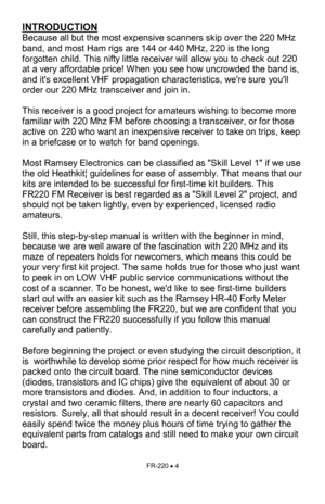 Page 4FR-220 • 4 
INTRODUCTION 
Because all but the most expensive scanners skip over the 220 MHz 
band, and most Ham rigs are 144 or 440 MHz, 220 is the long 
forgotten child. This nifty little receiver will allow you to check out 220 
at a very affordable price! When you see how uncrowded the band is, 
and its excellent VHF propagation characteristics, were sure youll 
order our 220 MHz transceiver and join in. 
 
This receiver is a good project for amateurs wishing to become more 
familiar with 220 Mhz FM...