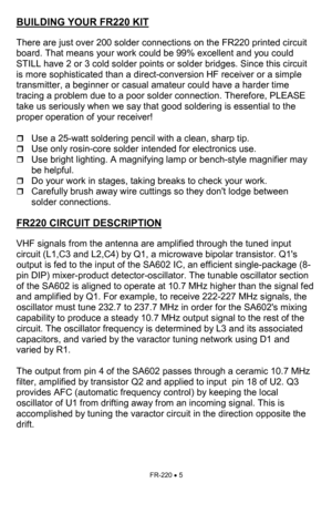 Page 5FR-220 • 5 
BUILDING YOUR FR220 KIT   
 
There are just over 200 solder connections on the FR220 printed circuit  
board. That means your work could be 99% excellent and you could 
STILL have 2 or 3 cold solder points or solder bridges. Since this circuit 
is more sophisticated than a direct-conversion HF receiver or a simple 
transmitter, a beginner or casual amateur could have a harder time 
tracing a problem due to a poor solder connection. Therefore, PLEASE 
take us seriously when we say that good...