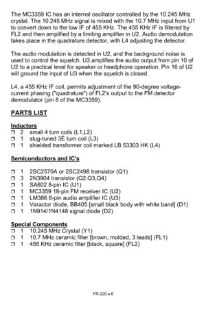 Page 6FR-220 • 6 
The MC3359 IC has an internal oscillator controlled by the 10.245 MHz 
crystal. The 10.245 MHz signal is mixed with the 10.7 MHz input from U1 
to convert down to the low IF of 455 KHz. The 455 KHz IF is filtered by 
FL2 and then amplified by a limiting amplifier in U2. Audio demodulation 
takes place in the quadrature detector, with L4 adjusting the detector. 
 
The audio modulation is detected in U2, and the background noise is 
used to control the squelch. U3 amplifies the audio output...