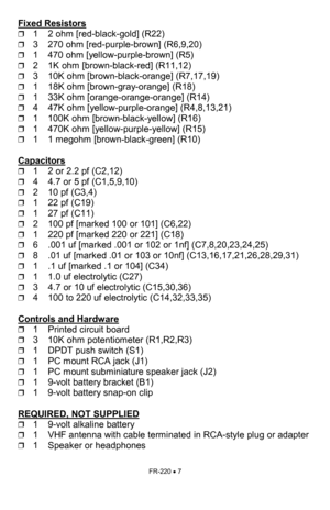 Page 7FR-220 • 7 
Fixed Resistors  
❒1     2 ohm [red-black-gold] (R22) 
❒3     270 ohm [red-purple-brown] (R6,9,20) 
❒1     470 ohm [yellow-purple-brown] (R5) 
❒2     1K ohm [brown-black-red] (R11,12) 
❒3     10K ohm [brown-black-orange] (R7,17,19) 
❒1     18K ohm [brown-gray-orange] (R18) 
❒1     33K ohm [orange-orange-orange] (R14) 
❒4     47K ohm [yellow-purple-orange] (R4,8,13,21) 
❒1     100K ohm [brown-black-yellow] (R16) 
❒1     470K ohm [yellow-purple-yellow] (R15) 
❒1     1 megohm [brown-black-green]...